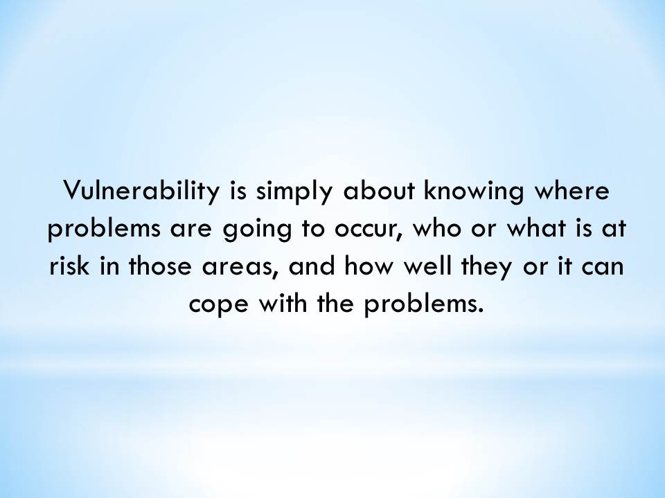 Vulnerability is simply about knowing where problems are going to occur, who or what is at risk in those areas, and how well they or it can cope with the problems.
