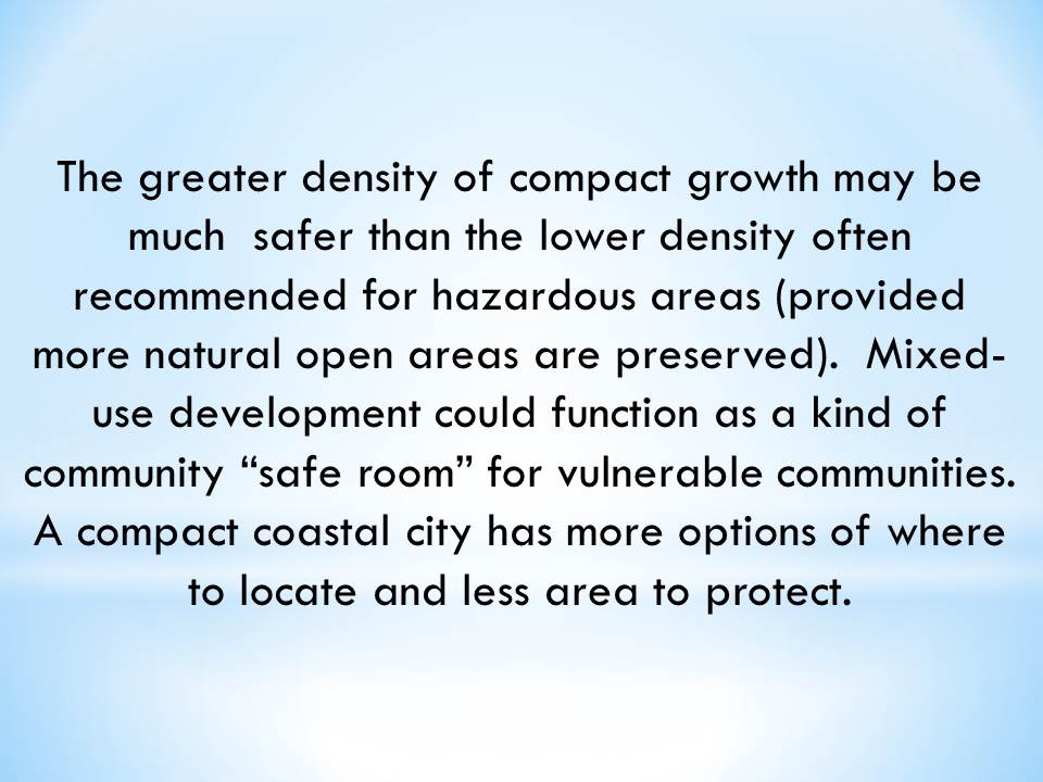 The greater density of compact growth may be much  safer than the lower density often recommended for hazardous areas (provided more natural open areas are preserved).  Mixed-use development could function as a kind of community “safe room” for vulnerable communities.  A compact coastal city has more options of where to locate and less area to protect.