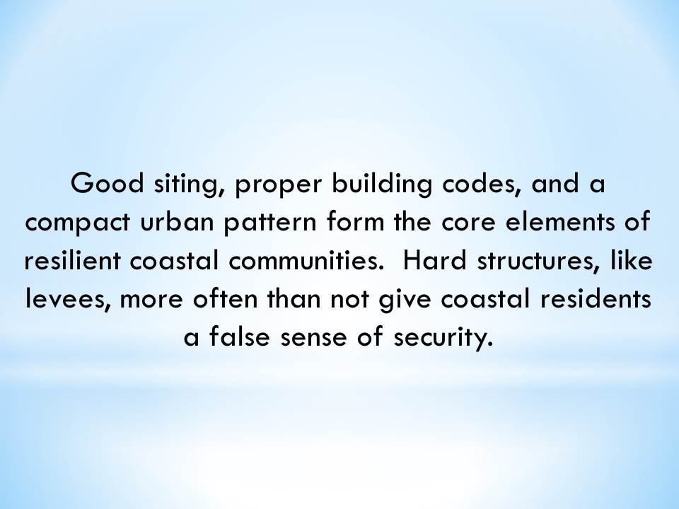 Good siting, proper building codes, and a compact urban pattern form the core elements of resilient coastal communities.  Hard structures, like levees, more often than not give coastal residents a false sense of security.