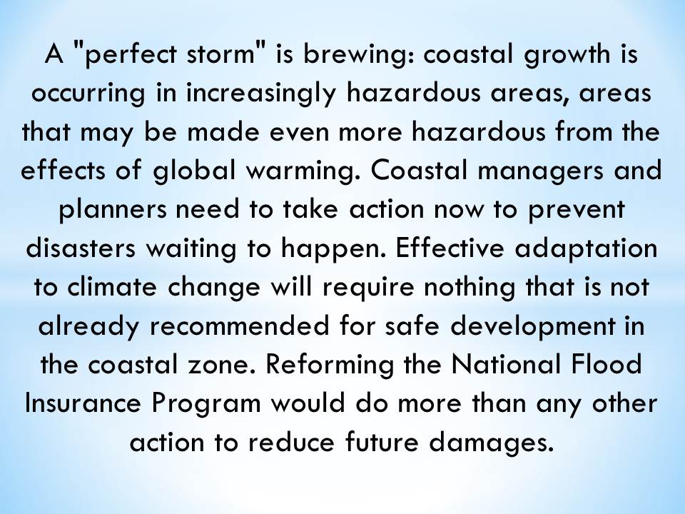 A "perfect storm" is brewing: coastal growth is occurring in increasingly hazardous areas, areas that may be made even more hazardous from the effects of global warming. Coastal managers and planners need to take action now to prevent disasters waiting to happen. Effective adaptation to climate change will require nothing that is not already recommended for safe development in the coastal zone. Reforming the National Flood Insurance Program would do more than any other action to reduce future damages.