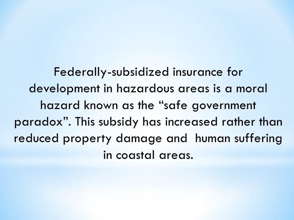 Federally-subsidized insurance for development in hazardous areas is a moral hazard known as the “safe government paradox”. This subsidy has increased rather than reduced property damage and  human suffering in coastal areas.