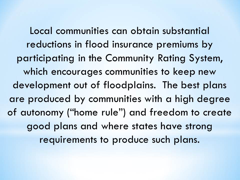 Local communities can obtain substantial reductions in flood insurance premiums by participating in the Community Rating System, which encourages communities to keep new development out of floodplains.  The best plans are produced by communities with a high degree of autonomy (“home rule”) and freedom to create good plans and where states have strong requirements to produce such plans.