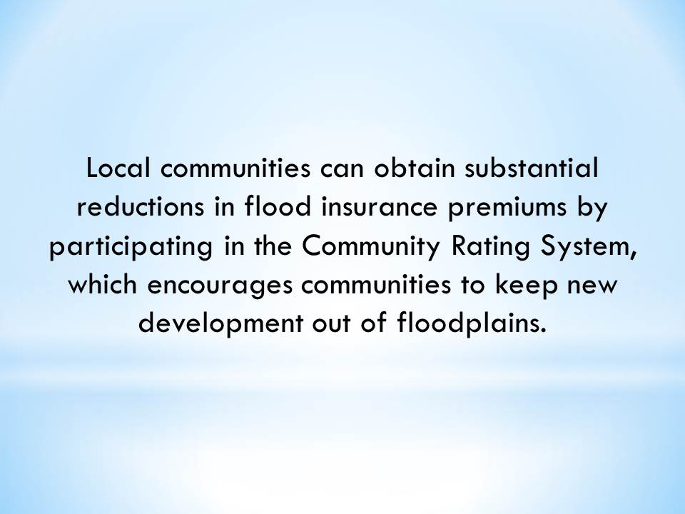 Local communities can obtain substantial reductions in flood insurance premiums by participating in the Community Rating System, which encourages communities to keep new development out of floodplains