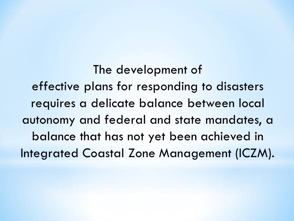 The development of effective plans for responding to disasters requires a delicate balance between local autonomy and federal and state mandates, a balance that has not yet been achieved in Integrated Coastal Zone Management (ICZM).